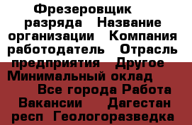 Фрезеровщик 3-6 разряда › Название организации ­ Компания-работодатель › Отрасль предприятия ­ Другое › Минимальный оклад ­ 58 000 - Все города Работа » Вакансии   . Дагестан респ.,Геологоразведка п.